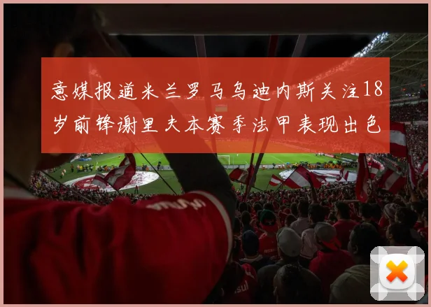 意媒报道米兰罗马乌迪内斯关注18岁前锋谢里夫本赛季法甲表现出色