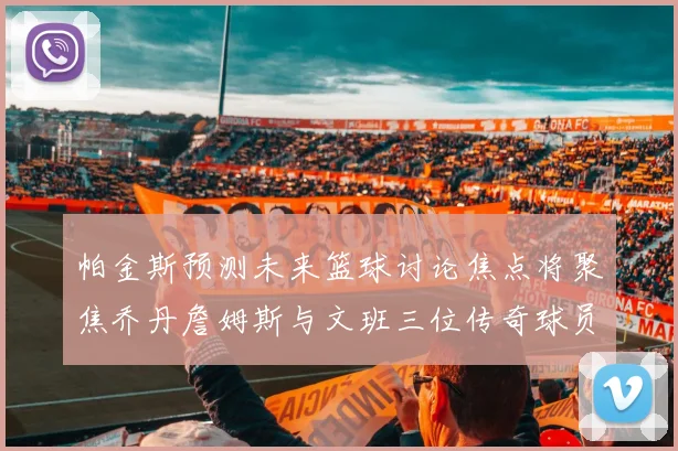 帕金斯预测未来篮球讨论焦点将聚焦乔丹詹姆斯与文班三位传奇球员