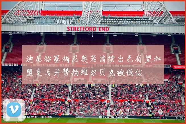 迪尼称塞梅尼奥若持续出色有望加盟皇马并赞扬维尔贝克被低估