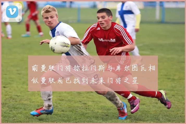 前曼联门将称拉门斯与库尔图瓦相似曼联或已找到未来门将之星