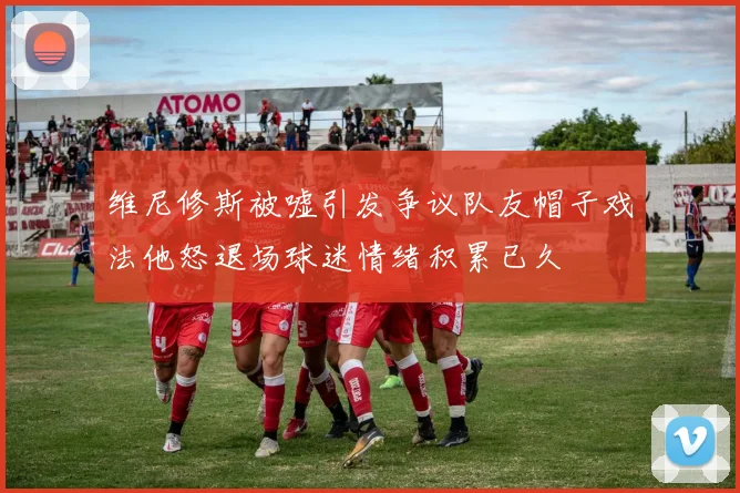 维尼修斯被嘘引发争议队友帽子戏法他怒退场球迷情绪积累已久