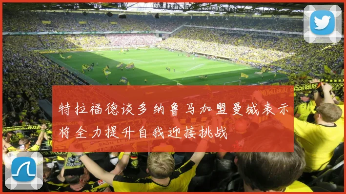 特拉福德谈多纳鲁马加盟曼城表示将全力提升自我迎接挑战