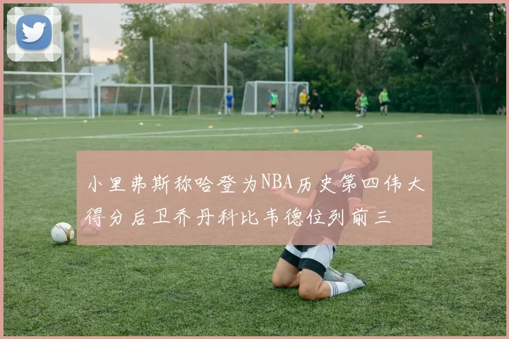 小里弗斯称哈登为NBA历史第四伟大得分后卫乔丹科比韦德位列前三