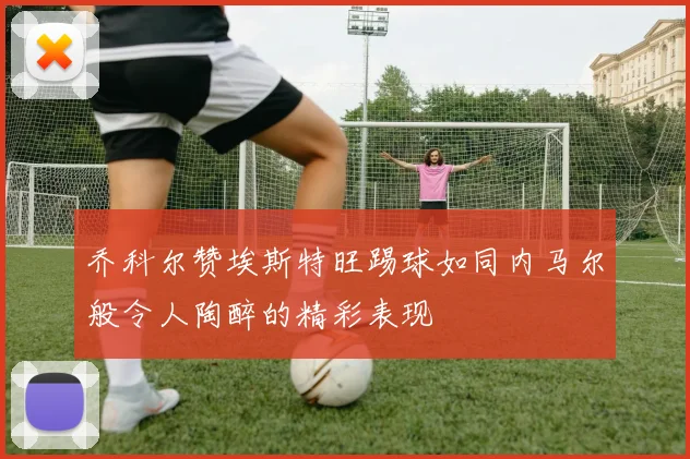 乔科尔赞埃斯特旺踢球如同内马尔般令人陶醉的精彩表现