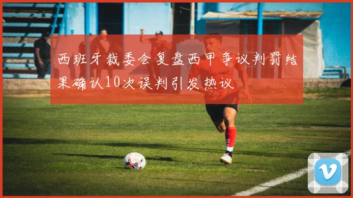 西班牙裁委会复盘西甲争议判罚结果确认10次误判引发热议