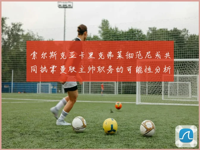 索尔斯克亚卡里克弗莱彻范尼或共同执掌曼联主帅职务的可能性分析