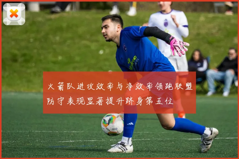 火箭队进攻效率与净效率领跑联盟防守表现显著提升跻身第五位