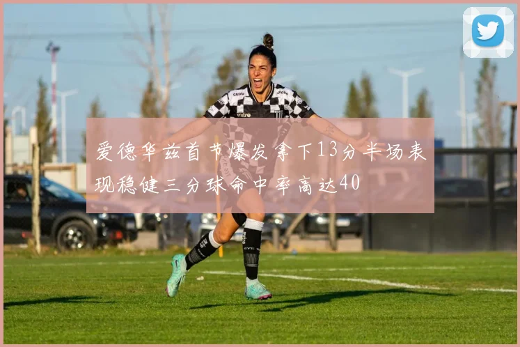 爱德华兹首节爆发拿下13分半场表现稳健三分球命中率高达40