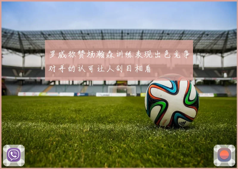 罗威称赞杨瀚森训练表现出色竞争对手的认可让人刮目相看