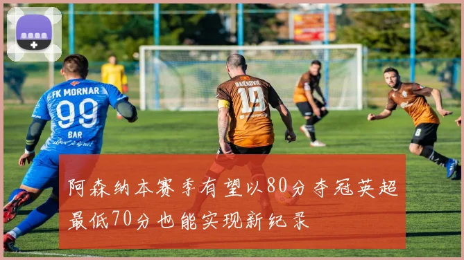 阿森纳本赛季有望以80分夺冠英超最低70分也能实现新纪录