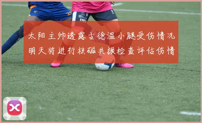太阳主帅透露古德温小腿受伤情况明天将进行核磁共振检查评估伤情
