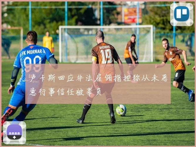 卢卡斯回应非法雇佣指控称从未恶意行事信任被辜负