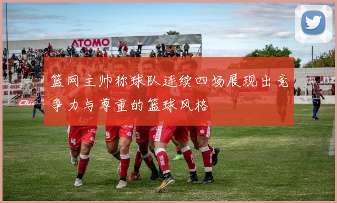 篮网主帅称球队连续四场展现出竞争力与尊重的篮球风格