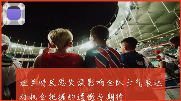 杜兰特反思失误影响全队士气表达对机会把握的遗憾与期待