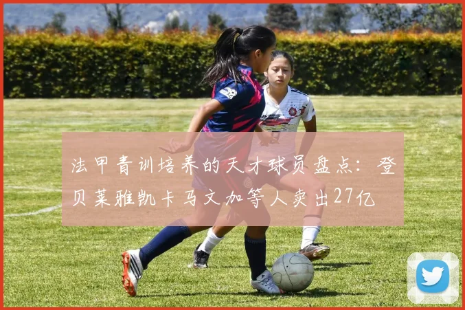 法甲青训培养的天才球员盘点：登贝莱雅凯卡马文加等人卖出27亿