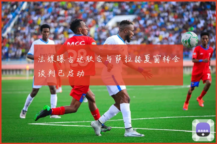 法媒曝吉达联合与萨拉赫夏窗转会谈判已启动
