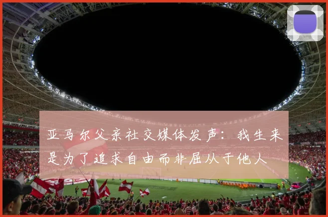 亚马尔父亲社交媒体发声：我生来是为了追求自由而非屈从于他人