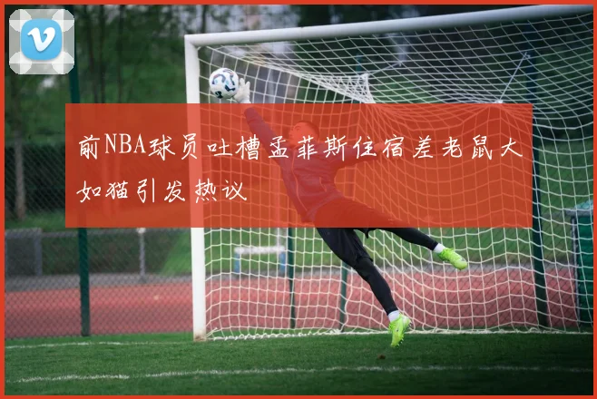 前NBA球员吐槽孟菲斯住宿差老鼠大如猫引发热议