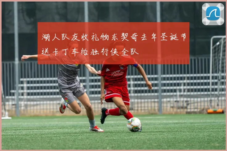 湖人队友收礼物东契奇去年圣诞节送卡丁车给独行侠全队