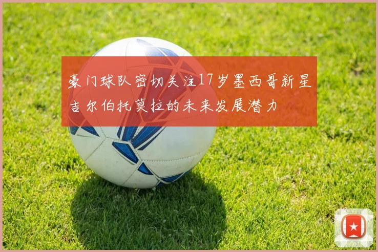 豪门球队密切关注17岁墨西哥新星吉尔伯托莫拉的未来发展潜力