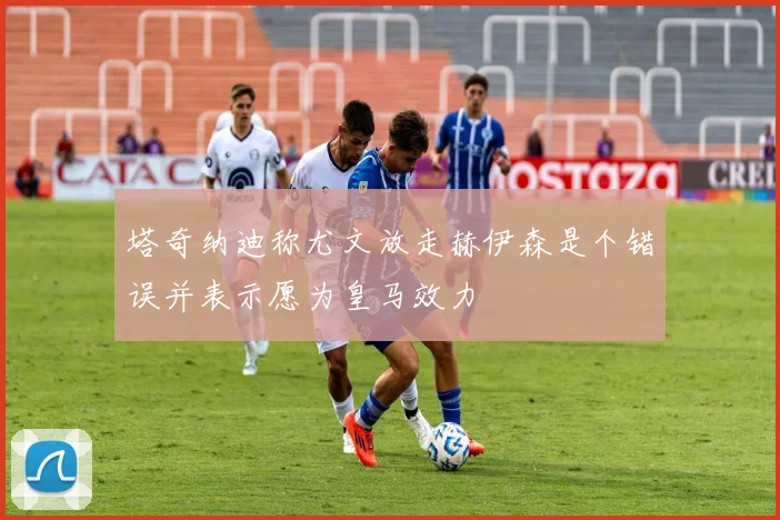 塔奇纳迪称尤文放走赫伊森是个错误并表示愿为皇马效力