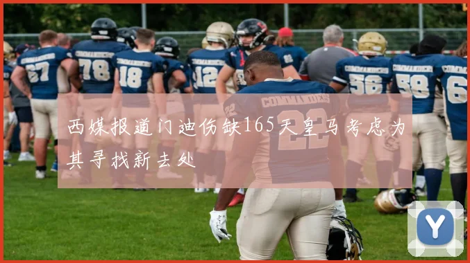西媒报道门迪伤缺165天皇马考虑为其寻找新去处