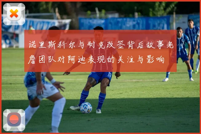 诺里斯科尔与耐克改签背后故事老詹团队对阿迪表现的关注与影响