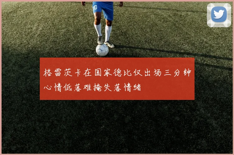 格雷茨卡在国家德比仅出场三分钟心情低落难掩失落情绪