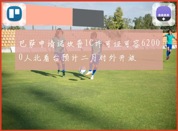 巴萨申请诺坎普1C许可证可容62000人北看台预计二月对外开放