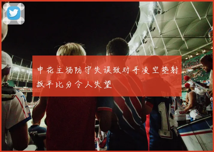 申花主场防守失误致对手凌空垫射扳平比分令人失望