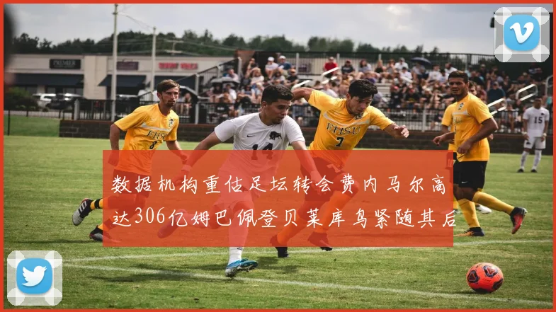 数据机构重估足坛转会费内马尔高达306亿姆巴佩登贝莱库鸟紧随其后