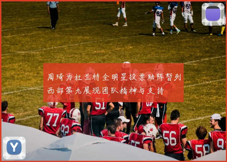 周琦为杜兰特全明星投票助阵暂列西部第九展现团队精神与支持