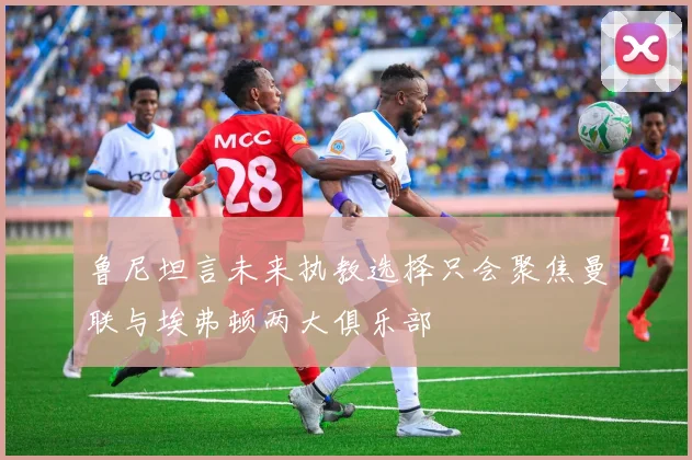 鲁尼坦言未来执教选择只会聚焦曼联与埃弗顿两大俱乐部