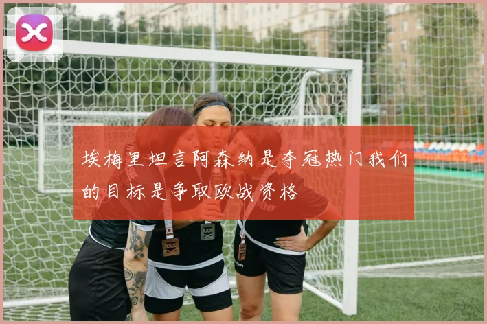 埃梅里坦言阿森纳是夺冠热门我们的目标是争取欧战资格