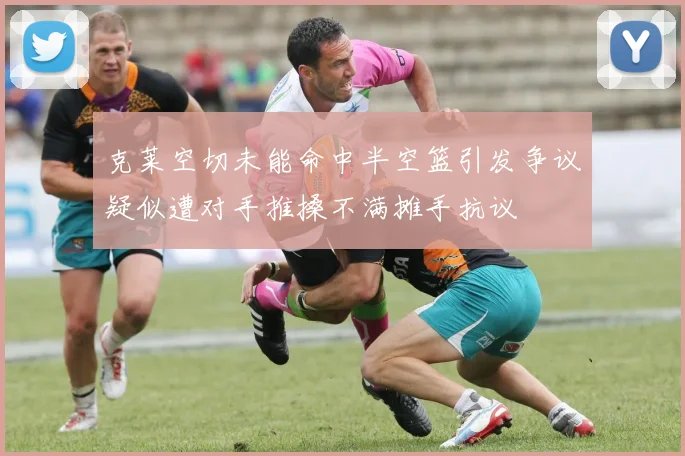克莱空切未能命中半空篮引发争议疑似遭对手推搡不满摊手抗议