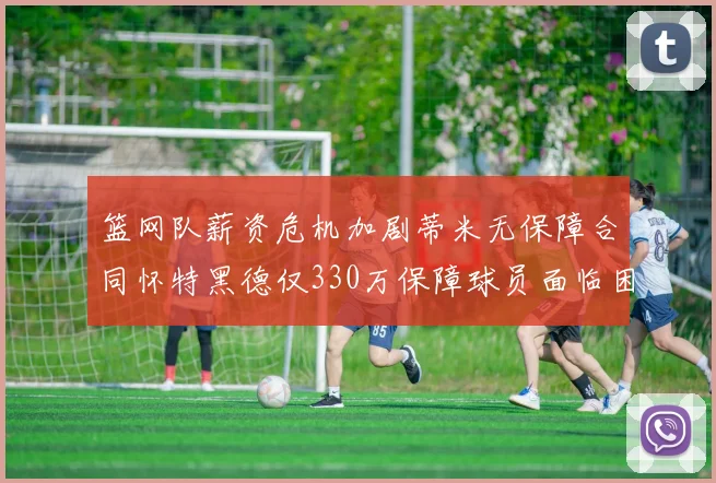 篮网队薪资危机加剧蒂米无保障合同怀特黑德仅330万保障球员面临困境