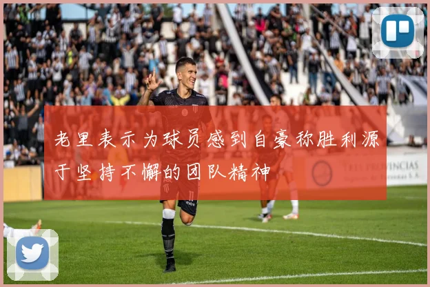 老里表示为球员感到自豪称胜利源于坚持不懈的团队精神