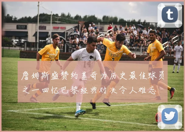 詹姆斯盛赞约基奇为历史最佳球员之一回忆巴黎经典对决令人难忘